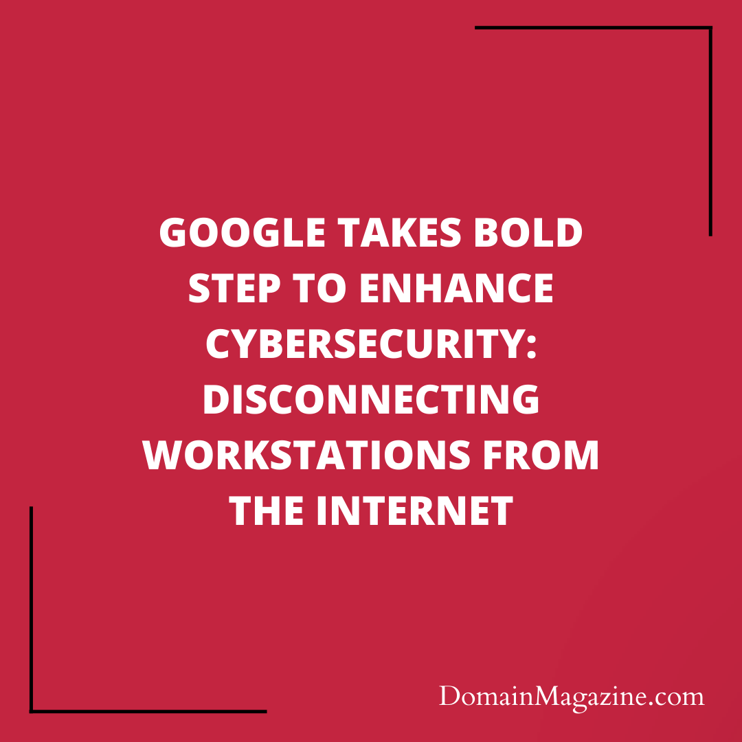 Google Takes Bold Step to Enhance Cybersecurity: Disconnecting Workstations from the Internet